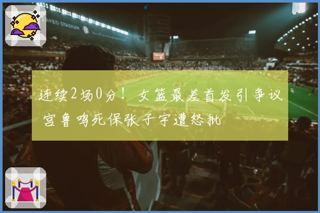 连续2场0分！女篮最差首发引争议 宫鲁鸣死保张子宇遭怒批