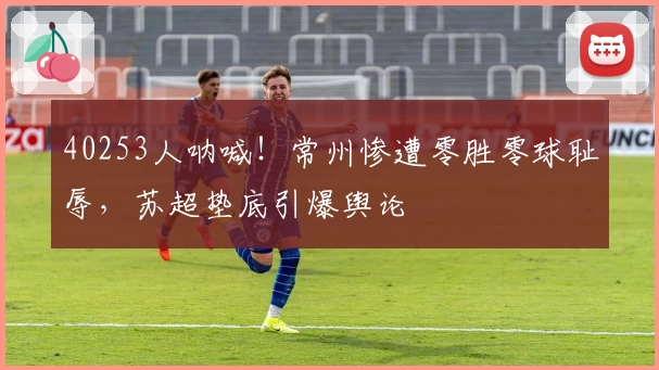 40253人呐喊！常州惨遭零胜零球耻辱，苏超垫底引爆舆论