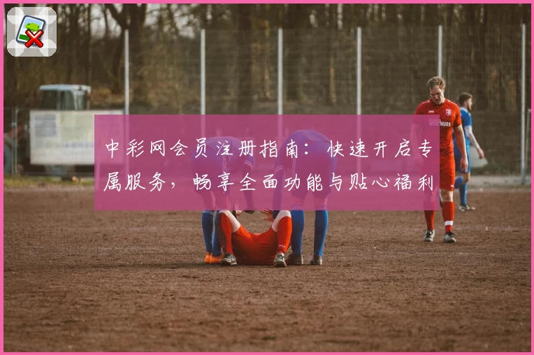 中彩网会员注册指南:快速开启专属服务,畅享全面功能与贴心福利