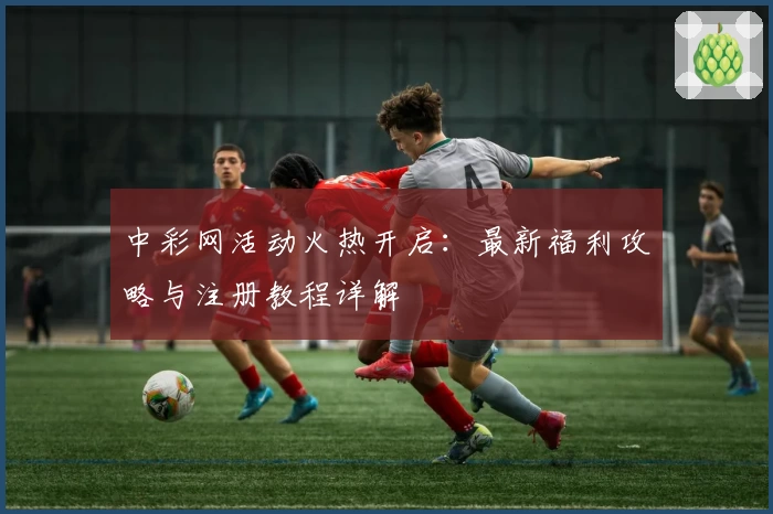 中彩网活动火热开启：最新福利攻略与注册教程详解