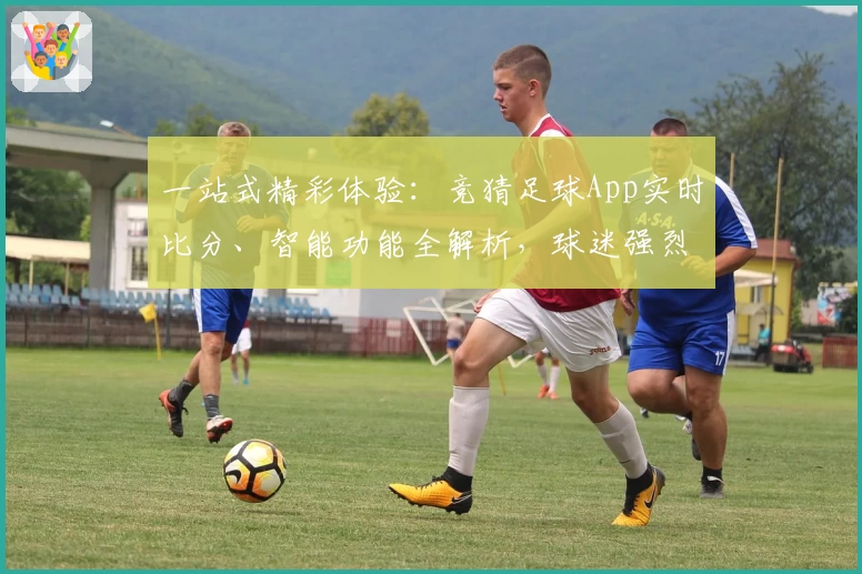 一站式精彩体验：竞猜足球App实时比分、智能功能全解析，球迷强烈推荐