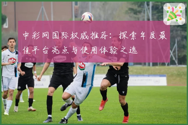 中彩网国际权威推荐：探索年度最佳平台亮点与使用体验之选