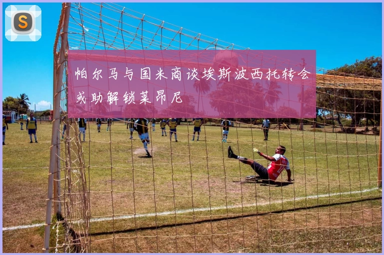 帕尔马与国米商谈埃斯波西托转会或助解锁莱昂尼