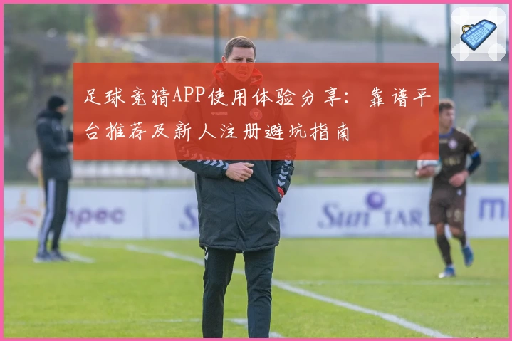 足球竞猜APP使用体验分享：靠谱平台推荐及新人注册避坑指南