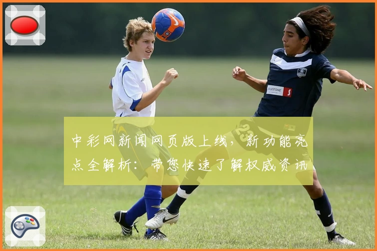 中彩网新闻网页版上线，新功能亮点全解析：带您快速了解权威资讯与实时动态