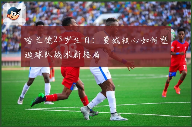 哈兰德25岁生日：曼城核心如何塑造球队战术新格局