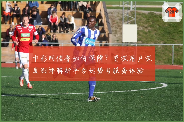 中彩网信誉如何保障？资深用户深度测评解析平台优势与服务体验
