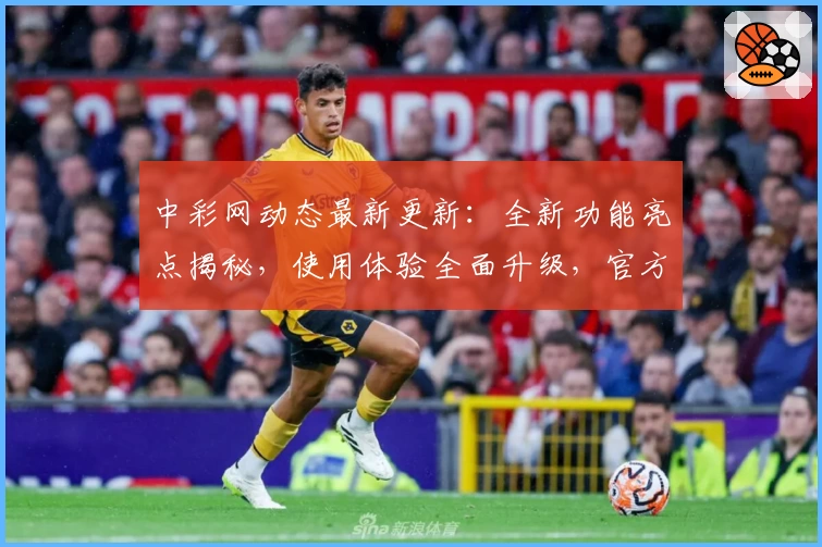 中彩网动态最新更新：全新功能亮点揭秘，使用体验全面升级，官方推荐新人注册教程