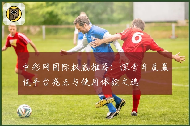 中彩网国际权威推荐：探索年度最佳平台亮点与使用体验之选