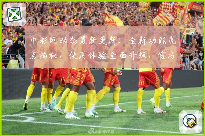 中彩网动态最新更新：全新功能亮点揭秘，使用体验全面升级，官方推荐新人注册教程